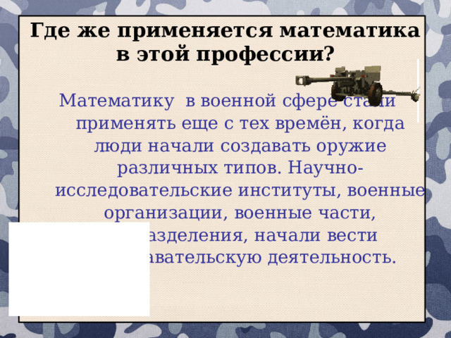 Где же применяется математика в этой профессии? Математику в военной сфере стали применять еще с тех времён, когда люди начали создавать оружие различных типов. Научно-исследовательские институты, военные организации, военные части, подразделения, начали вести преподавательскую деятельность.  