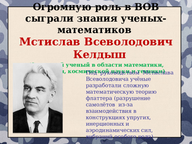Огромную роль в ВОВ сыграли знания ученых-математиков Мстислав Всеволодович Келдыш (Советский ученый в области математики, механики, космической науки и техники) Под руководством Мстислава Всеволодовича учёные разработали сложную математическую теорию флаттера (разрушение самолётов из-за взаимодействия в конструкциях упругих, инерционных и аэродинамических сил, вибраций особого рода) 