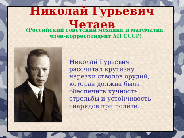 Николай Гурьевич Четаев (Российский советский механик и математик, член-корреспондент АН СССР) Николай Гурьевич рассчитал крутизну нарезки стволов орудий, которая должна была обеспечить кучность стрельбы и устойчивость снарядов при полёте. 