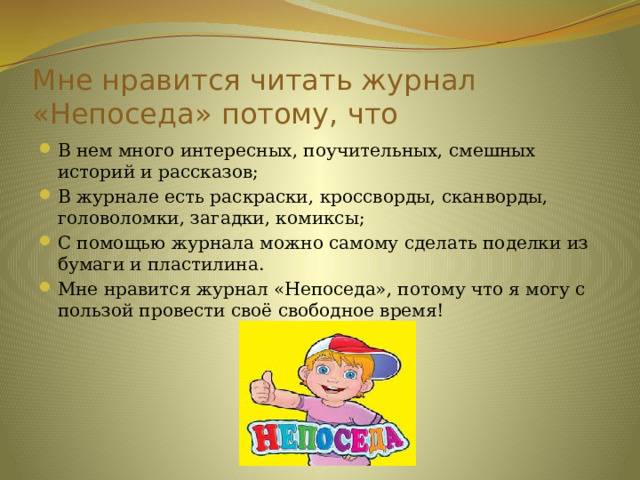 Мне нравится читать журнал «Непоседа» потому, что В нем много интересных, поучительных, смешных историй и рассказов; В журнале есть раскраски, кроссворды, сканворды, головоломки, загадки, комиксы; С помощью журнала можно самому сделать поделки из бумаги и пластилина. Мне нравится журнал «Непоседа», потому что я могу с пользой провести своё свободное время! 