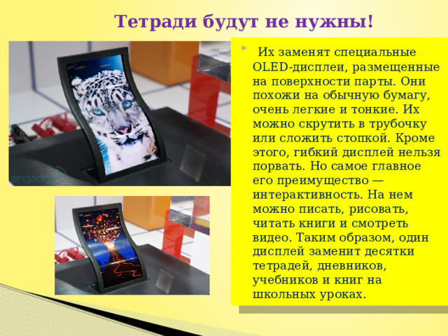  Тетради будут не нужны!   Их заменят специальные OLED-дисплеи, размещенные на поверхности парты. Они похожи на обычную бумагу, очень легкие и тонкие. Их можно скрутить в трубочку или сложить стопкой. Кроме этого, гибкий дисплей нельзя порвать. Но самое главное его преимущество — интерактивность. На нем можно писать, рисовать, читать книги и смотреть видео. Таким образом, один дисплей заменит десятки тетрадей, дневников, учебников и книг на школьных уроках. 