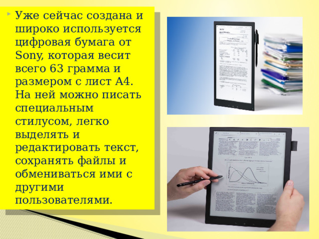 Уже сейчас создана и широко используется цифровая бумага от Sony, которая весит всего 63 грамма и размером с лист А4. На ней можно писать специальным стилусом, легко выделять и редактировать текст, сохранять файлы и обмениваться ими с другими пользователями. 