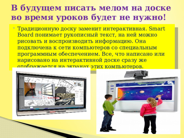 В будущем писать мелом на доске во время уроков будет не нужно! Традиционную доску заменит интерактивная. Smart Board понимает рукописный текст, на ней можно рисовать и воспроизводить информацию. Она подключена к сети компьютеров со специальным программным обеспечением. Все, что написано или нарисовано на интерактивной доске сразу же отображается на экранах этих компьютеров. 