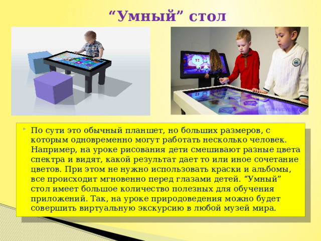  “ Умный” стол По сути это обычный планшет, но больших размеров, с которым одновременно могут работать несколько человек. Например, на уроке рисования дети смешивают разные цвета спектра и видят, какой результат дает то или иное сочетание цветов. При этом не нужно использовать краски и альбомы, все происходит мгновенно перед глазами детей. “Умный” стол имеет большое количество полезных для обучения приложений. Так, на уроке природоведения можно будет совершить виртуальную экскурсию в любой музей мира. 