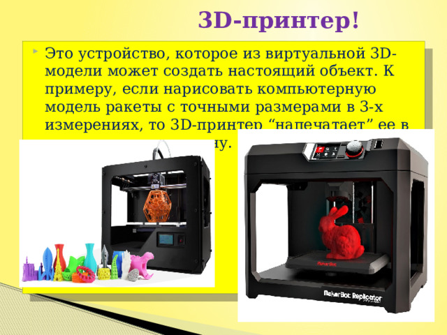  3D-принтер! Это устройство, которое из виртуальной 3D-модели может создать настоящий объект. К примеру, если нарисовать компьютерную модель ракеты с точными размерами в 3-х измерениях, то 3D-принтер “напечатает” ее в натуральную величину. 