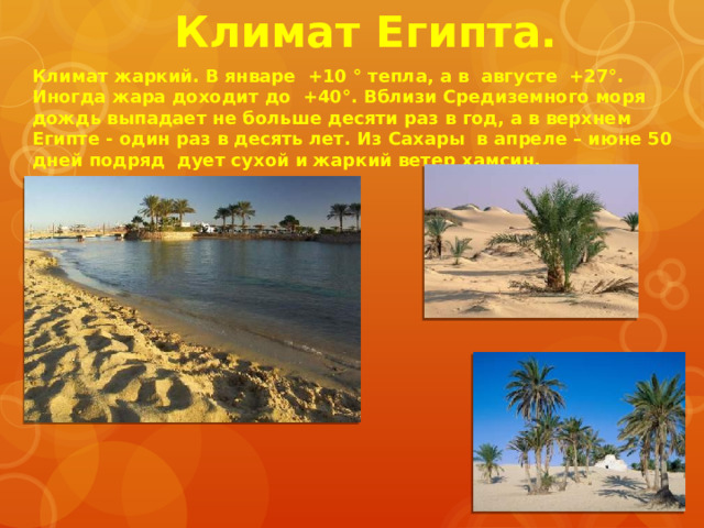 Климат Египта. Климат жаркий. В январе +10 ° тепла, а в августе +27°. Иногда жара доходит до +40°. Вблизи Средиземного моря дождь выпадает не больше десяти раз в год, а в верхнем Египте - один раз в десять лет. Из Сахары в апреле – июне 50 дней подряд дует сухой и жаркий ветер хамсин. 