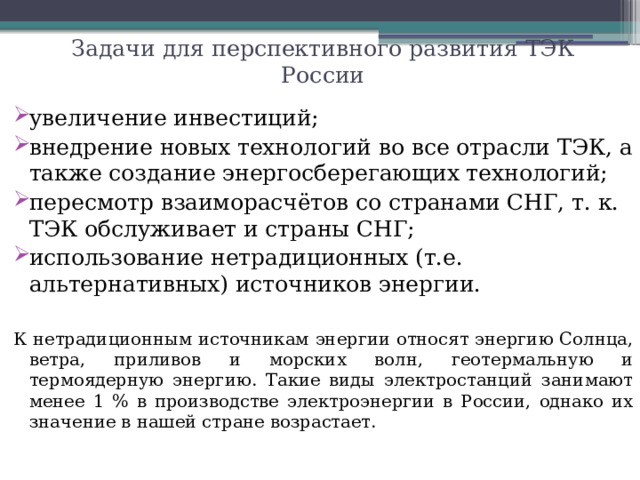 Задачи для перспективного развития ТЭК России увеличение инвестиций; внедрение новых технологий во все отрасли ТЭК, а также создание энергосберегающих технологий; пересмотр взаиморасчётов со странами СНГ, т. к. ТЭК обслуживает и страны СНГ; использование нетрадиционных (т.е. альтернативных) источников энергии. К нетрадиционным источникам энергии относят энергию Солнца, ветра, приливов и морских волн, геотермальную и термоядерную энергию. Такие виды электростанций занимают менее 1 % в производстве электроэнергии в России, однако их значение в нашей стране возрастает. 