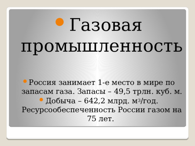 Газовая промышленность Россия занимает 1-е место в мире по запасам газа. Запасы – 49,5 трлн. куб. м. Добыча – 642,2 млрд. м 3 /год. Ресурсообеспеченность России газом на 75 лет. 