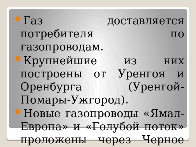 Газ доставляется потребителя по газопроводам. Крупнейшие из них построены от Уренгоя и Оренбурга (Уренгой-Помары-Ужгород). Новые газопроводы «Ямал-Европа» и «Голубой поток» проложены через Черное море в Турцию. 