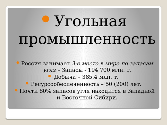 Угольная промышленность Россия занимает 3-е место в мире по запасам угля – Запасы - 194 700 млн. т. Добыча – 385,4 млн. т. Ресурсообеспеченность – 50 (200) лет. Почти 80% запасов угля находится в Западной и Восточной Сибири. 
