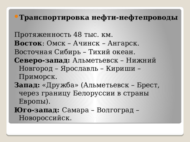Транспортировка нефти-нефтепроводы Протяженность 48 тыс. км. Восток : Омск – Ачинск – Ангарск. Восточная Сибирь – Тихий океан. Северо-запад: Альметьевск – Нижний Новгород – Ярославль – Кириши – Приморск. Запад: «Дружба» (Альметьевск – Брест, через границу Белоруссии в страны Европы). Юго-запад: Самара – Волгоград – Новороссийск.  