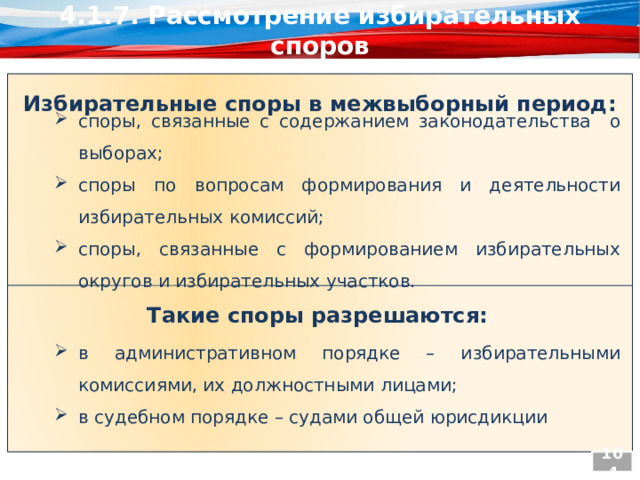 4.1.7. Рассмотрение избирательных споров Избирательные споры в межвыборный период: споры, связанные с содержанием законодательства о выборах; споры по вопросам формирования и деятельности избирательных комиссий; споры, связанные с формированием избирательных округов и избирательных участков. Такие споры разрешаются: в административном порядке – избирательными комиссиями, их должностными лицами; в судебном порядке – судами общей юрисдикции 104  