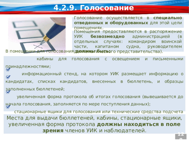 4.2.9. Голосование Голосование осуществляется в специально отведенных и оборудованных для этой цели помещениях. Помещения предоставляются в распоряжение УИК безвозмездно администрацией (в отдельных случаях: командиром воинской части, капитаном судна, руководителем дипломатического представительства). В помещении для голосования должны быть:  кабины для голосования с освещением и письменными принадлежностями;  информационный стенд, на котором УИК размещает информацию о кандидатах, списках кандидатов, внесенных в бюллетень, и образцы заполненных бюллетеней;  увеличенная форма протокола об итогах голосования (вывешивается до начала голосования, заполняется по мере поступления данных);  стационарные ящики для голосования или технические средства подсчета голосов (КОИБ, КЭГ). Места для выдачи бюллетеней, кабины, стационарные ящики, увеличенная форма протокола должны находиться в поле зрения членов УИК и наблюдателей. 128  