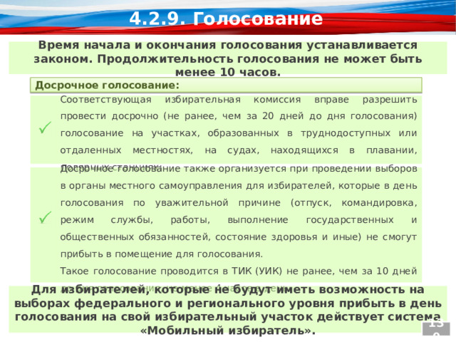 4.2.9. Голосование Время начала и окончания голосования устанавливается законом. Продолжительность голосования не может быть менее 10 часов. Досрочное голосование: Соответствующая избирательная комиссия вправе разрешить провести досрочно (не ранее, чем за 20 дней до дня голосования) голосование на участках, образованных в труднодоступных или отдаленных местностях, на судах, находящихся в плавании, полярных станциях;  Досрочное голосование также организуется при проведении выборов в органы местного самоуправления для избирателей, которые в день голосования по уважительной причине (отпуск, командировка, режим службы, работы, выполнение государственных и общественных обязанностей, состояние здоровья и иные) не смогут прибыть в помещение для голосования.  Такое голосование проводится в ТИК (УИК) не ранее, чем за 10 дней до дня голосования, не менее 4 часов в день. Для избирателей, которые не будут иметь возможность на выборах федерального и регионального уровня прибыть в день голосования на свой избирательный участок действует система «Мобильный избиратель». 130  