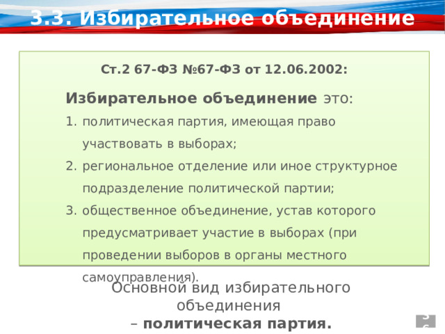 3.3. Избирательное объединение Ст.2 67-ФЗ №67-ФЗ от 12.06.2002:  Избирательное объединение это: политическая партия, имеющая право участвовать в выборах; региональное отделение или иное структурное подразделение политической партии; общественное объединение, устав которого предусматривает участие в выборах (при проведении выборов в органы местного самоуправления). Основной вид избирательного объединения – политическая партия. 36 