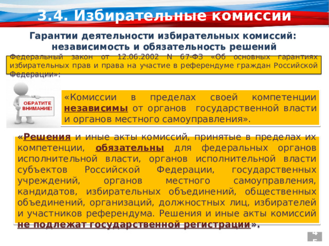 3.4. Избирательные комиссии Гарантии деятельности избирательных комиссий: независимость и обязательность решений Федеральный закон от 12.06.2002 N 67-ФЗ «Об основных гарантиях избирательных прав и права на участие в референдуме граждан Российской Федерации»: «Комиссии в пределах своей компетенции  независимы  от органов государственной власти и органов местного самоуправления». « Решения  и иные акты комиссий, принятые в пределах их компетенции,  обязательны  для федеральных органов исполнительной власти, органов исполнительной власти субъектов Российской Федерации, государственных учреждений, органов местного самоуправления, кандидатов, избирательных объединений, общественных объединений, организаций, должностных лиц, избирателей и участников референдума. Решения и иные акты комиссий  не подлежат государственной регистрации ». 45 