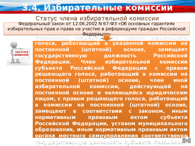 3.4. Избирательные комиссии Статус члена избирательной комиссии Федеральный закон от 12.06.2002 N 67-ФЗ «Об основных гарантиях избирательных прав и права на участие в референдуме граждан Российской Федерации» «Член Центральной избирательной комиссии Российской Федерации с правом решающего голоса, работающий в указанной комиссии на постоянной (штатной) основе, замещает государственную должность Российской Федерации. Член избирательной комиссии субъекта Российской Федерации с правом решающего голоса, работающий в комиссии на постоянной (штатной) основе, член иной избирательной комиссии, действующей на постоянной основе и являющейся юридическим лицом, с правом решающего голоса, работающий в комиссии на постоянной (штатной) основе, замещают в соответствии с законом, иным нормативным правовым актом субъекта Российской Федерации, уставом муниципального образования, иным нормативным правовым актом органа местного самоуправления соответственно государственную должность субъекта Российской Федерации, муниципальную должность». 48 