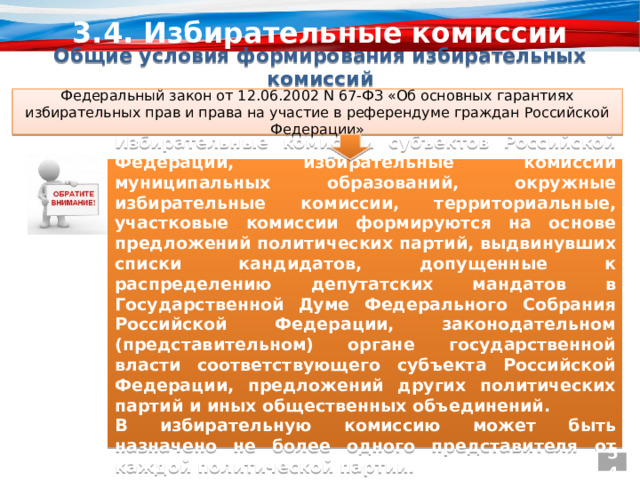 3.4. Избирательные комиссии Общие условия формирования избирательных комиссий Федеральный закон от 12.06.2002 N 67-ФЗ «Об основных гарантиях избирательных прав и права на участие в референдуме граждан Российской Федерации» Избирательные комиссии субъектов Российской Федерации, избирательные комиссии муниципальных образований, окружные избирательные комиссии, территориальные, участковые комиссии формируются на основе предложений политических партий, выдвинувших списки кандидатов, допущенные к распределению депутатских мандатов в Государственной Думе Федерального Собрания Российской Федерации, законодательном (представительном) органе государственной власти соответствующего субъекта Российской Федерации, предложений других политических партий и иных общественных объединений. В избирательную комиссию может быть назначено не более одного представителя от каждой политической партии. 54 