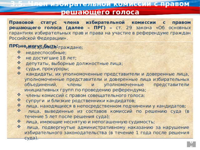3.5. Член избирательной комиссии с правом решающего голоса Правовой статус члена избирательной комиссии с правом решающего голоса (далее – ПРГ) – ст. 29 закона «Об основных гарантиях избирательных прав и права на участие в референдуме граждан Российской Федерации». ПРГ не могут быть:    иностранные граждане;  недееспособные;  не достигшие 18 лет;  депутаты, выборные должностные лица;  судьи, прокуроры;  кандидаты, их уполномоченные представители и доверенные лица, уполномоченные представители и доверенные лица избирательных объединений, члены и уполномоченные представители инициативных групп по проведению референдума;  члены комиссий с правом совещательного голоса;  супруги и близкие родственники кандидатов;  лица, находящиеся в непосредственном подчинении у кандидатов;  лица, выведенные из составов комиссий по решению суда (в течение 5 лет после решения суда);  лица, имеющие неснятую и непогашенную судимость;  лица, подвергнутые административному наказанию за нарушение избирательного законодательства (в течение 1 года после решения суда). 65 