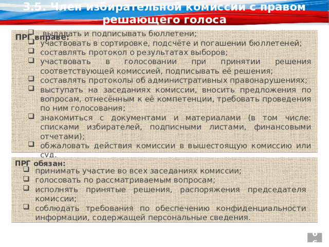 3.5. Член избирательной комиссии с правом решающего голоса ПРГ вправе:    выдавать и подписывать бюллетени; участвовать в сортировке, подсчёте и погашении бюллетеней; составлять протокол о результатах выборов; участвовать в голосовании при принятии решения соответствующей комиссией, подписывать её решения; составлять протоколы об административных правонарушениях; выступать на заседаниях комиссии, вносить предложения по вопросам, отнесённым к её компетенции, требовать проведения по ним голосования; знакомиться с документами и материалами (в том числе: списками избирателей, подписными листами, финансовыми отчетами); обжаловать действия комиссии в вышестоящую комиссию или суд. ПРГ обязан:   принимать участие во всех заседаниях комиссии; голосовать по рассматриваемым вопросам; исполнять принятые решения, распоряжения председателя комиссии; соблюдать требования по обеспечению конфиденциальности информации, содержащей персональные сведения. 66 