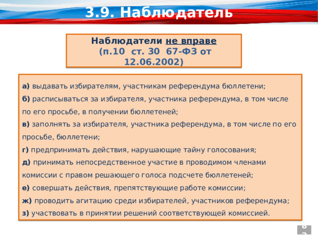 3.9. Наблюдатель  Наблюдатели не вправе  (п.10 ст. 30 67-ФЗ от 12.06.2002) а) выдавать избирателям, участникам референдума бюллетени; б) расписываться за избирателя, участника референдума, в том числе по его просьбе, в получении бюллетеней; в) заполнять за избирателя, участника референдума, в том числе по его просьбе, бюллетени; г) предпринимать действия, нарушающие тайну голосования; д) принимать непосредственное участие в проводимом членами комиссии с правом решающего голоса подсчете бюллетеней; е) совершать действия, препятствующие работе комиссии; ж) проводить агитацию среди избирателей, участников референдума; з) участвовать в принятии решений соответствующей комиссией. 82  