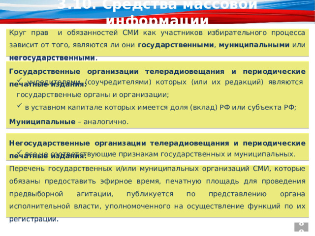 3.10. Средства массовой информации Круг прав и обязанностей СМИ как участников избирательного процесса зависит от того, являются ли они государственными , муниципальными или негосударственными . Государственные организации телерадиовещания и периодические печатные издания:  учредителями (соучредителями) которых (или их редакций) являются государственные органы и организации;  в уставном капитале которых имеется доля (вклад) РФ или субъекта РФ; Муниципальные – аналогично. Негосударственные организации телерадиовещания и периодические печатные издания:  все не соответствующие признакам государственных и муниципальных. Перечень государственных и/или муниципальных организаций СМИ, которые обязаны предоставить эфирное время, печатную площадь для проведения предвыборной агитации, публикуется по представлению органа исполнительной власти, уполномоченного на осуществление функций по их регистрации. 89  