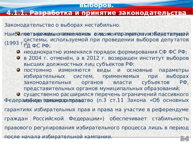 4.1. Избирательный процесс до назначения выборов. 4.1.1. Разработка и принятие законодательства о выборах Законодательство о выборах нестабильно. Наиболее значимые изменения с момента принятия Конституции (1993 г.): четырежды изменялись вид и параметры избирательной системы, используемой при проведении выборов депутатов ГД ФС РФ; неоднократно изменялся порядок формирования СФ ФС РФ; в 2004 г. отменён, а в 2012 г. возвращен институт выборов высших должностных лиц субъектов РФ; постоянно изменяются виды и основные параметры избирательных систем, применяемых при выборах законодательных органов власти субъектов РФ, представительных органов муниципальных образований; существенно расширился перечень ограничений пассивного избирательного права. Федеральное законодательство (п.3 ст.11 Закона «Об основных гарантиях избирательных прав и права на участие в референдуме граждан Российской Федерации») обеспечивает стабильность правового регулирования избирательного процесса лишь в период после начала избирательной кампании. 97  