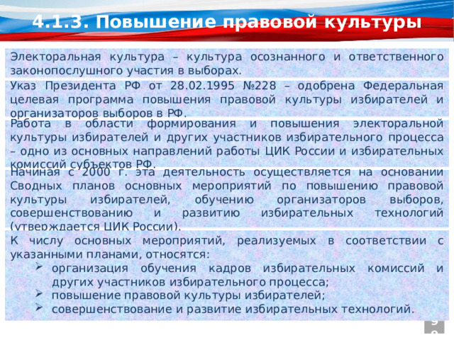 4.1.3. Повышение правовой культуры Электоральная культура – культура осознанного и ответственного законопослушного участия в выборах. Указ Президента РФ от 28.02.1995 №228 – одобрена Федеральная целевая программа повышения правовой культуры избирателей и организаторов выборов в РФ. Работа в области формирования и повышения электоральной культуры избирателей и других участников избирательного процесса – одно из основных направлений работы ЦИК России и избирательных комиссий субъектов РФ. Начиная с 2000 г. эта деятельность осуществляется на основании Сводных планов основных мероприятий по повышению правовой культуры избирателей, обучению организаторов выборов, совершенствованию и развитию избирательных технологий (утверждается ЦИК России). К числу основных мероприятий, реализуемых в соответствии с указанными планами, относятся: организация обучения кадров избирательных комиссий и других участников избирательного процесса; повышение правовой культуры избирателей; совершенствование и развитие избирательных технологий. 99  