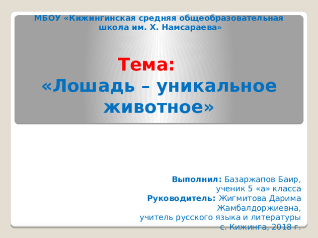   МБОУ «Кижингинская средняя общеобразовательная  школа им. Х. Намсараева»   Тема:   «Лошадь – уникальное животное»    Выполнил: Базаржапов Баир,  ученик 5 «а» класса Руководитель: Жигмитова Дарима Жамбалдоржиевна,  учитель русского языка и литературы с. Кижинга, 2018 г. 