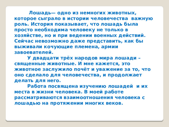  Лошадь— одно из немногих животных, которое сыграло в истории человечества важную роль. История показывает, что лошадь была просто необходима человеку не только в хозяйстве, но и при ведении военных действий. Сейчас невозможно даже представить, как бы выживали кочующие племена, армии завоевателей.  У двадцати трёх народов мира лошади – священные животные. И мне кажется, это животное заслужило почёт и уважение за то, что оно сделало для человечества, и продолжает делать для него.  Работа посвящена изучению лошадей и их места в жизни человека. В моей работе рассматриваются взаимоотношения человека с лошадью на протяжении многих веков. 