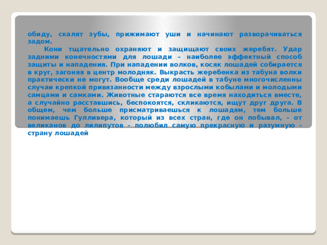 обиду, скалят зубы, прижимают уши и начинают разворачиваться задом.   Кони тщательно охраняют и защищают своих жеребят. Удар задними конечностями для лошади – наиболее эффектный способ защиты и нападения. При нападении волков, косяк лошадей собирается в круг, загоняя в центр молодняк. Выкрасть жеребенка из табуна волки практически не могут. Вообще среди лошадей в табуне многочисленны случаи крепкой привязанности между взрослыми кобылами и молодыми самцами и самками. Животные стараются все время находиться вместе, а случайно расставшись, беспокоятся, скликаются, ищут друг друга. В общем, чем больше присматриваешься к лошадям, тем больше понимаешь Гулливера, который из всех стран, где он побывал, - от великанов до лилипутов - полюбил самую прекрасную и разумную -страну лошадей 