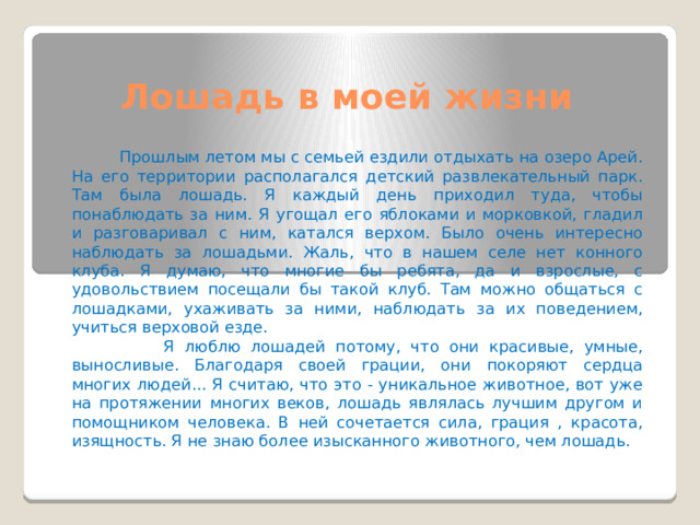Лошадь в моей жизни  Прошлым летом мы с семьей ездили отдыхать на озеро Арей. На его территории располагался детский развлекательный парк. Там была лошадь. Я каждый день приходил туда, чтобы понаблюдать за ним. Я угощал его яблоками и морковкой, гладил и разговаривал с ним, катался верхом. Было очень интересно наблюдать за лошадьми. Жаль, что в нашем селе нет конного клуба. Я думаю, что многие бы ребята, да и взрослые, с удовольствием посещали бы такой клуб. Там можно общаться с лошадками, ухаживать за ними, наблюдать за их поведением, учиться верховой езде.  Я люблю лошадей потому, что они красивые, умные, выносливые. Благодаря своей грации, они покоряют сердца многих людей... Я считаю, что это - уникальное животное, вот уже на протяжении многих веков, лошадь являлась лучшим другом и помощником человека. В ней сочетается сила, грация , красота, изящность. Я не знаю более изысканного животного, чем лошадь. 