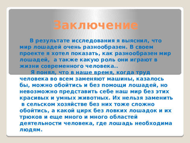 Заключение  В результате исследования я выяснил, что мир лошадей очень разнообразен. В своем проекте я хотел показать, как разнообразен мир лошадей, а также какую роль они играют в жизни современного человека..  Я понял, что в наше время, когда труд человека во всем заменяют машины, казалось бы, можно обойтись и без помощи лошадей, но невозможно представить себе наш мир без этих красивых и умных животных. Их нельзя заменить в сельском хозяйстве без них тоже сложно обойтись, а какой цирк без ловких лошадок и их трюков и еще много и много областей деятельности человека, где лошадь необходима людям. 