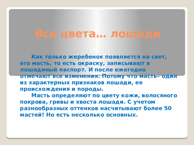 Все цвета… лошади     Как только жеребенок появляется на свет, его масть, то есть окраску, записывают в лошадиный паспорт. И после ежегодно отмечают все изменения. Потому что масть– один из характерных признаков лошади, ее происхождения и породы.  Масть определяют по цвету кожи, волосяного покрова, гривы и хвоста лошади. С учетом разнообразных оттенков насчитывают более 50 мастей! Но есть несколько основных. 