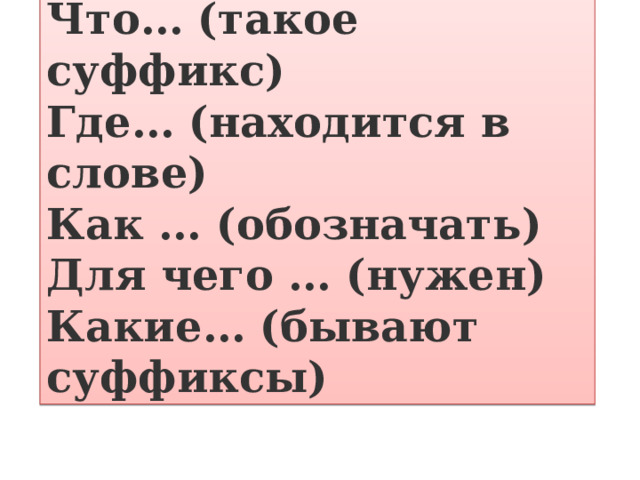 Что… (такое суффикс)  Где… (находится в слове)  Как … (обозначать)  Для чего … (нужен)  Какие… (бывают суффиксы) 