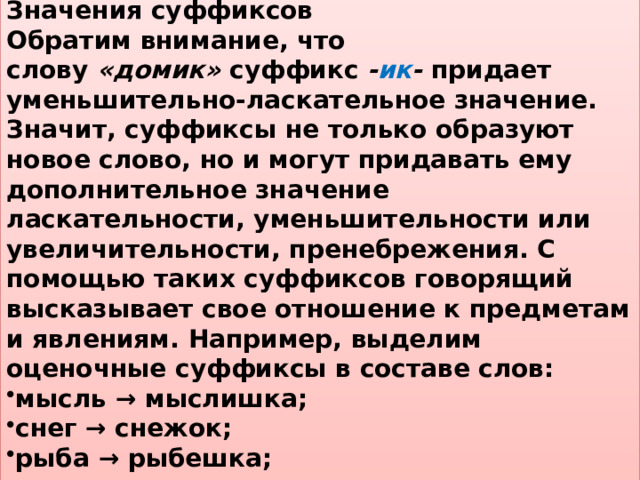 Значения суффиксов Обратим внимание, что слову  «домик»  суффикс  - ик -  придает уменьшительно-ласкательное значение. Значит, суффиксы не только образуют новое слово, но и могут придавать ему дополнительное значение ласкательности, уменьшительности или увеличительности, пренебрежения. С помощью таких суффиксов говорящий высказывает свое отношение к предметам и явлениям. Например, выделим оценочные суффиксы в составе слов: мысль → мыслишка; снег → снежок; рыба → рыбешка; человек → человечище. 