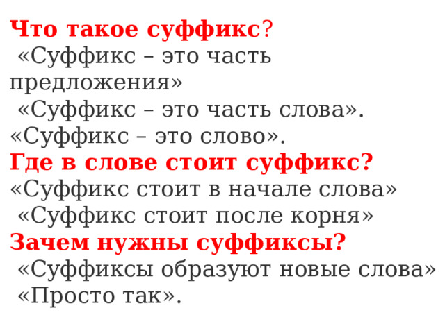 Что такое суффикс ?   «Суффикс – это часть предложения»   «Суффикс – это часть слова».  «Суффикс – это слово».  Где в слове стоит суффикс?  «Суффикс стоит в начале слова»  «Суффикс стоит после корня»  Зачем нужны суффиксы?   «Суффиксы образуют новые слова»   «Просто так». 