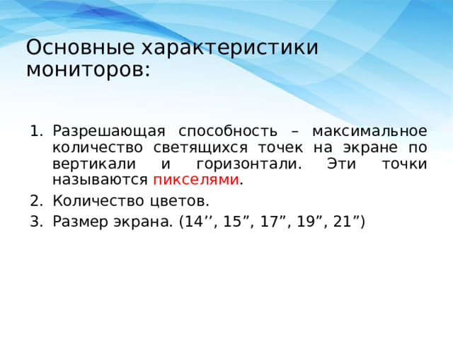 Основные характеристики мониторов:   Разрешающая способность – максимальное количество светящихся точек на экране по вертикали и горизонтали. Эти точки называются пикселями . Количество цветов. Размер экрана. (14’’, 15 ”, 17”, 19”, 21”) 