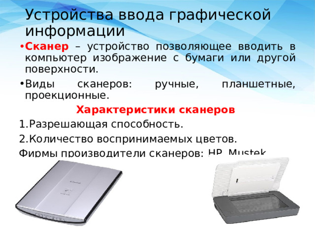 Устройства ввода графической информации Сканер – устройство позволяющее вводить в компьютер изображение с бумаги или другой поверхности. Виды сканеров: ручные, планшетные, проекционные. Характеристики сканеров Разрешающая способность. Количество воспринимаемых цветов. Фирмы производители сканеров: HP, Mustek, Epson 