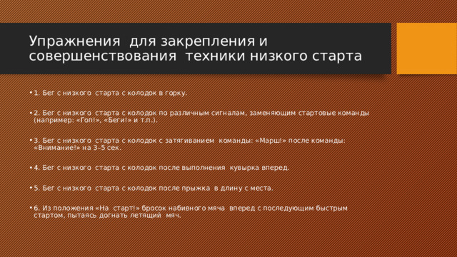 Упражнения для закрепления и совершенствования техники низкого старта 1. Бег с низкого старта с колодок в горку. 2. Бег с низкого старта с колодок по различным сигналам, заменяющим стартовые команды (например: «Гоп!», «Беги!» и т.п.). 3. Бег с низкого старта с колодок с затягиванием команды: «Марш!» после команды: «Внимание!» на 3–5 сек. 4. Бег с низкого старта с колодок после выполнения кувырка вперед. 5. Бег с низкого старта с колодок после прыжка в длину с места. 6. Из положения «На старт!» бросок набивного мяча вперед с последующим быстрым стартом, пытаясь догнать летящий мяч. 