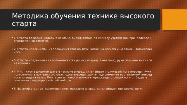 Методика обучения технике высокого старта 1. Старты во время ходьбы в наклоне, выполняемые по сигналу учителя или при подходе к определенной отметке. 2. Старты «падением» из положения стоя на двух ногах (на носках) и на одной (толчковой) ноге. 3. Старты «падением» из положения согнувшись вперед (в наклоне), руки опущены вниз или на коленях. 4. И.п. – стоя в широком шаге в наклоне вперед, сильнейшая (толчковая) нога впереди. Руки полусогнуты в локтевых суставах, одна впереди, другая, одноименная выставленной вперед ноге, отведена назад. Имитация активного выноса вперед сзади стоящей ноги от бедра в сочетании с перекрестной работой рук. 5. Высокий старт из положения стоя, выставив вперед сильнейшую (толчковую) ногу. 