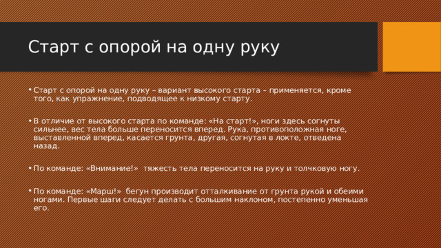 Старт с опорой на одну руку Старт с опорой на одну руку – вариант высокого старта – применяется, кроме того, как упражнение, подводящее к низкому старту. В отличие от высокого старта по команде: «На старт!», ноги здесь согнуты сильнее, вес тела больше переносится вперед. Рука, противоположная ноге, выставленной вперед, касается грунта, другая, согнутая в локте, отведена назад. По команде: «Внимание!» тяжесть тела переносится на руку и толчковую ногу. По команде: «Марш!» бегун производит отталкивание от грунта рукой и обеими ногами. Первые шаги следует делать с большим наклоном, постепенно уменьшая его. 