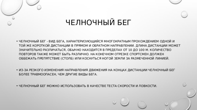 Челночный бег Челночный бег - вид бега, характеризующийся многократным прохождением одной и той же короткой дистанции в прямом и обратном направлении. Длина дистанции может значительно различаться, обычно находится в пределах от 10 до 100 м. Количество повторов также может быть различно. На конечном отрезке спортсмен должен оббежать препятствие (столб) или коснуться ногой земли за размеченной линией. Из-за резкого изменения направления движения на концах дистанции челночный бег более травмоопасен, чем другие виды бега. Челночный бег можно использовать в качестве теста скорости и ловкости. 