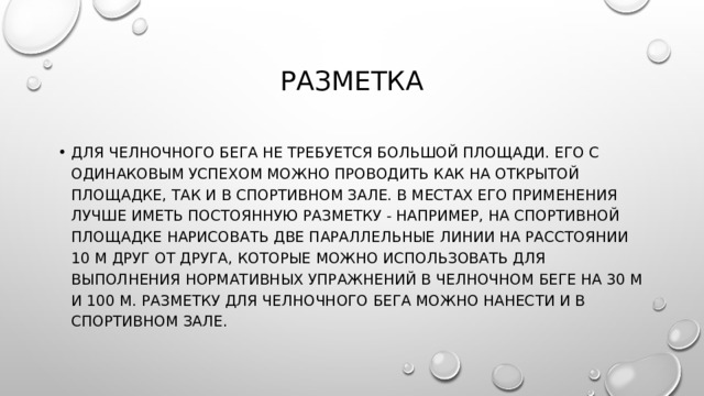 разметка Для челночного бега не требуется большой площади. Его с одинаковым успехом можно проводить как на открытой площадке, так и в спортивном зале. В местах его применения лучше иметь постоянную разметку - например, на спортивной площадке нарисовать две параллельные линии на расстоянии 10 м друг от друга, которые можно использовать для выполнения нормативных упражнений в челночном беге на 30 м и 100 м. Разметку для челночного бега можно нанести и в спортивном зале. 