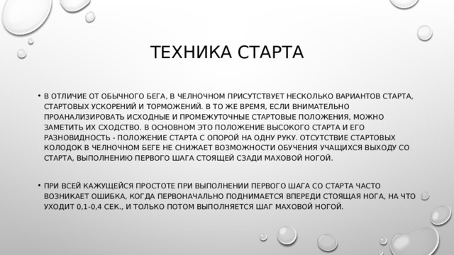 Техника старта В отличие от обычного бега, в челночном присутствует несколько вариантов старта, стартовых ускорений и торможений. В то же время, если внимательно проанализировать исходные и промежуточные стартовые положения, можно заметить их сходство. В основном это положение высокого старта и его разновидность - положение старта с опорой на одну руку. Отсутствие стартовых колодок в челночном беге не снижает возможности обучения учащихся выходу со старта, выполнению первого шага стоящей сзади маховой ногой. При всей кажущейся простоте при выполнении первого шага со старта часто возникает ошибка, когда первоначально поднимается впереди стоящая нога, на что уходит 0,1-0,4 сек., и только потом выполняется шаг маховой ногой. 