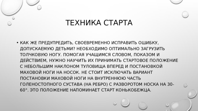 Техника старта Как же предупредить, своевременно исправить ошибку, допускаемую детьми? Необходимо оптимально загрузить толчковую ногу. Помогая учащимся словом, показом и действием, нужно научить их принимать стартовое положение с небольшим наклоном туловища вперед и постановкой маховой ноги на носок. Не стоит исключать вариант постановки маховой ноги на внутреннюю часть голеностопного сустава (на ребро) с разворотом носка на 30-60°. Это положение напоминает старт конькобежца. 