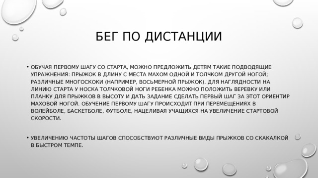 Бег по дистанции Обучая первому шагу со старта, можно предложить детям такие подводящие упражнения: прыжок в длину с места махом одной и толчком другой ногой; различные многоскоки (например, восьмерной прыжок). Для наглядности на линию старта у носка толчковой ноги ребенка можно положить веревку или планку для прыжков в высоту и дать задание сделать первый шаг за этот ориентир маховой ногой. Обучение первому шагу происходит при перемещениях в волейболе, баскетболе, футболе, нацеливая учащихся на увеличение стартовой скорости. Увеличению частоты шагов способствуют различные виды прыжков со скакалкой в быстром темпе. 