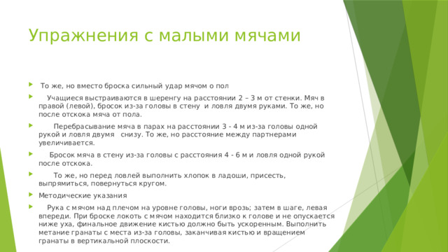 Упражнения с малыми мячами  То же, но вместо броска сильный удар мячом о пол  Учащиеся выстраиваются в шеренгу на расстоянии 2 – 3 м от стенки. Мяч в правой (левой), бросок из-за головы в стену и ловля двумя руками. То же, но после отскока мяча от пола.  Перебрасывание мяча в парах на расстоянии 3 - 4 м из-за головы одной рукой и ловля двумя снизу. То же, но расстояние между партнерами увеличивается.  Бросок мяча в стену из-за головы с расстояния 4 - 6 м и ловля одной рукой после отскока.  То же, но перед ловлей выполнить хлопок в ладоши, присесть, выпрямиться, повернуться кругом. Методические указания  Рука с мячом над плечом на уровне головы, ноги врозь; затем в шаге, левая впереди. При броске локоть с мячом находится близко к голове и не опускается ниже уха, финальное движение кистью долж­но быть ускоренным. Выполнить метание гранаты с места из-за головы, заканчивая кистью и вращением гранаты в вертикальной плоскости. 