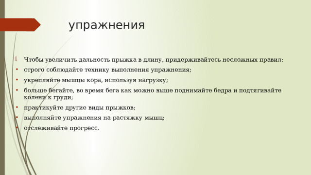 упражнения Чтобы увеличить дальность прыжка в длину, придерживайтесь несложных правил: строго соблюдайте технику выполнения упражнения; укрепляйте мышцы кора, используя нагрузку; больше бегайте, во время бега как можно выше поднимайте бедра и подтягивайте колени к груди; практикуйте другие виды прыжков; выполняйте упражнения на растяжку мышц; отслеживайте прогресс. 