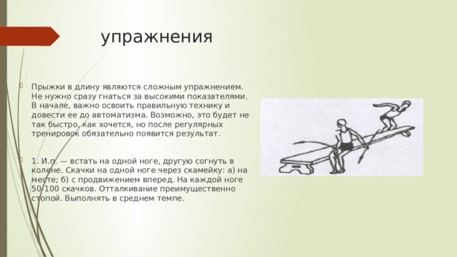упражнения Прыжки в длину являются сложным упражнением. Не нужно сразу гнаться за высокими показателями. В начале, важно освоить правильную технику и довести ее до автоматизма. Возможно, это будет не так быстро, как хочется, но после регулярных тренировок обязательно появится результат. 1. И.п. — встать на одной ноге, другую согнуть в колене. Скачки на одной ноге через скамейку: а) на месте; б) с продвижением вперед. На каждой ноге 50-100 скачков. Отталкивание преимущественно стопой. Выполнять в среднем темпе. 